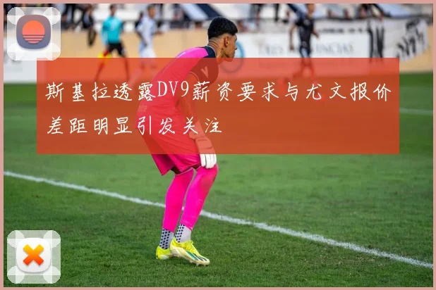 斯基拉透露DV9薪资要求与尤文报价差距明显引发关注