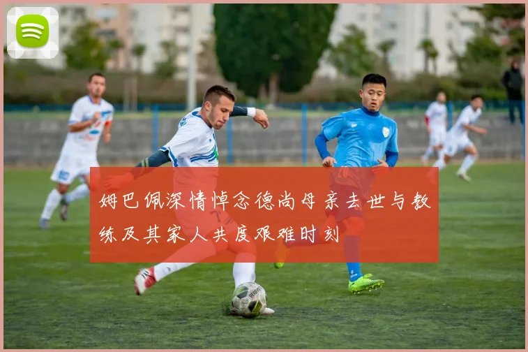 姆巴佩深情悼念德尚母亲去世与教练及其家人共度艰难时刻
