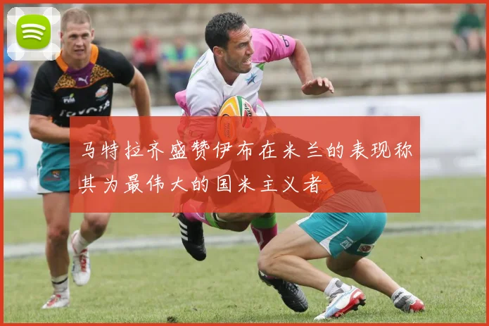 马特拉齐盛赞伊布在米兰的表现称其为最伟大的国米主义者