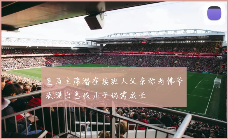 皇马主席潜在接班人父亲称老佛爷表现出色我儿子仍需成长