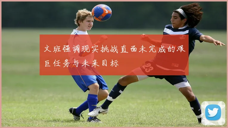 文班强调现实挑战直面未完成的艰巨任务与未来目标