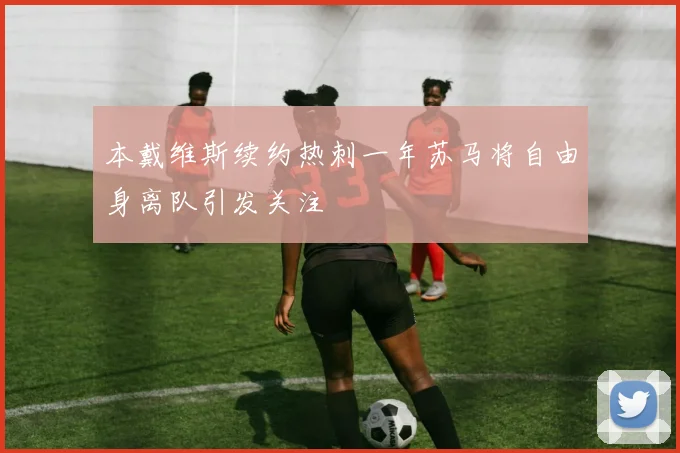 本戴维斯续约热刺一年苏马将自由身离队引发关注