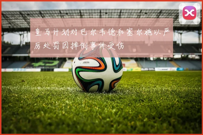 皇马计划对巴尔韦德和塞尔施以严厉处罚因摔倒事件受伤