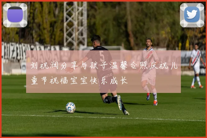刘祝润分享与孩子温馨合照庆祝儿童节祝福宝宝快乐成长