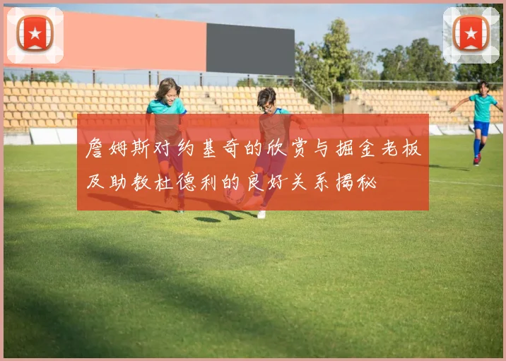 詹姆斯对约基奇的欣赏与掘金老板及助教杜德利的良好关系揭秘