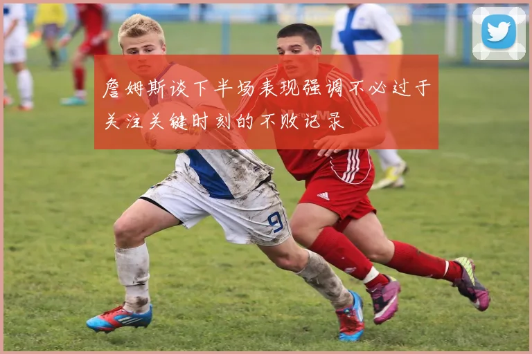 詹姆斯谈下半场表现强调不必过于关注关键时刻的不败记录