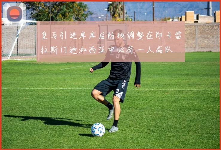 皇马引进库库后防线调整在即卡雷拉斯门迪加西亚中必有一人离队