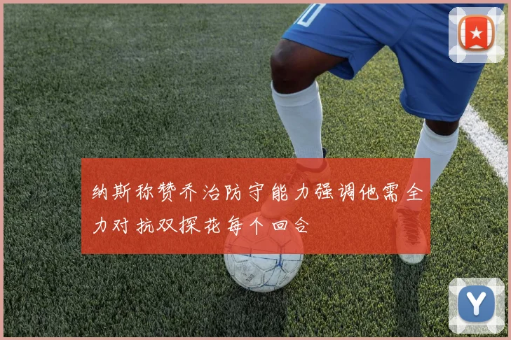 纳斯称赞乔治防守能力强调他需全力对抗双探花每个回合