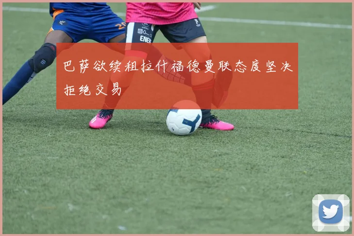 巴萨欲续租拉什福德曼联态度坚决拒绝交易