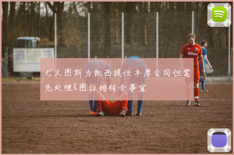 尤文图斯为凯西提供丰厚合同但需先处理K图拉姆转会事宜
